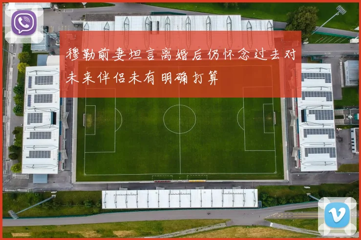 穆勒前妻坦言离婚后仍怀念过去对未来伴侣未有明确打算
