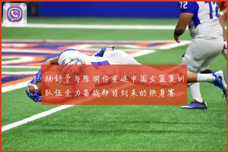 杨舒予与陈明伶重返中国女篮集训队伍全力备战即将到来的热身赛
